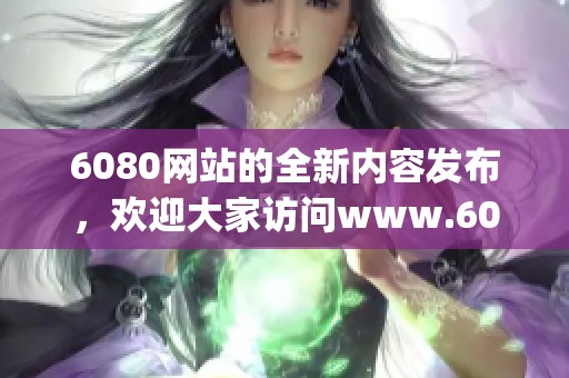 6080网站的全新内容发布，欢迎大家访问www.6080.gov.cn了解详情