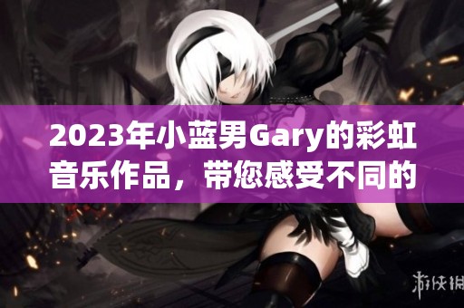 2023年小蓝男Gary的彩虹音乐作品，带您感受不同的音乐魅力