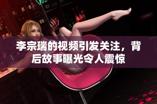 李宗瑞的视频引发关注，背后故事曝光令人震惊