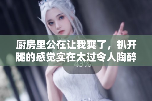 厨房里公在让我爽了，扒开腿的感觉实在太过令人陶醉