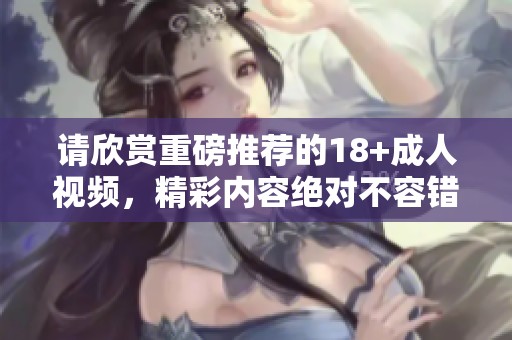 请欣赏重磅推荐的18+**视频，精彩内容绝对不容错过！