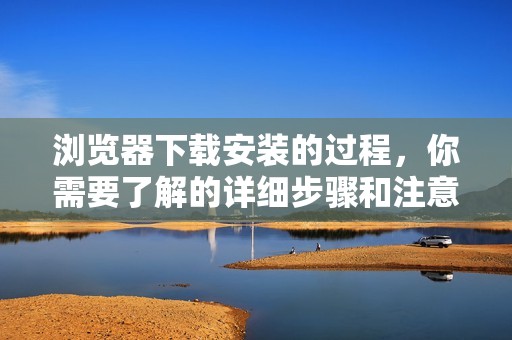 浏览器下载安装的过程，你需要了解的详细步骤和注意事项