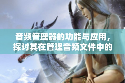 音频管理器的功能与应用，探讨其在管理音频文件中的作用