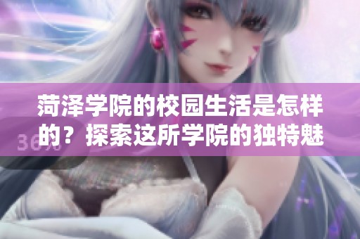 菏泽学院的校园生活是怎样的？探索这所学院的独特魅力与特点。