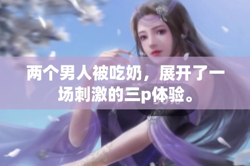 两个男人被吃奶，展开了一场刺激的三p体验。