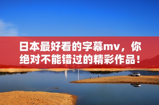 日本最好看的字幕mv，你绝对不能错过的精彩作品！