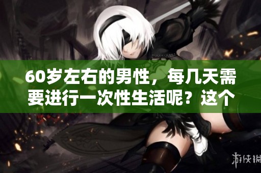 60岁左右的男性，每几天需要进行一次性生活呢？这个问题你了解了吗？