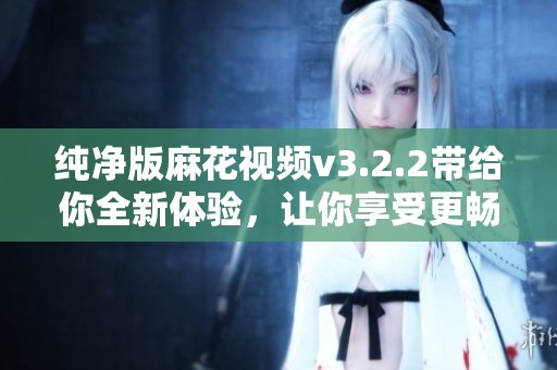 纯净版麻花视频v3.2.2带给你全新体验，让你享受更畅快的观影乐趣