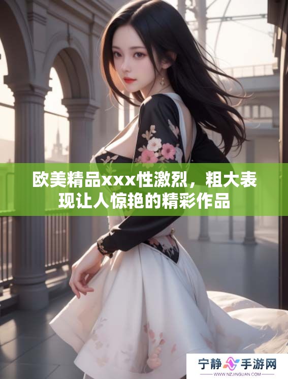 欧美精品xxx性激烈，粗大表现让人惊艳的精彩作品