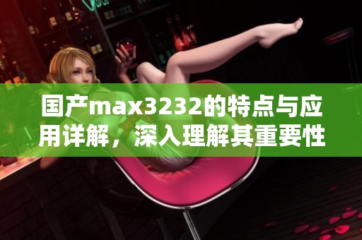 国产max3232的特点与应用详解，深入理解其重要性与功能优势