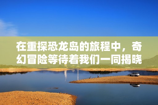 在重探恐龙岛的旅程中，奇幻冒险等待着我们一同揭晓！