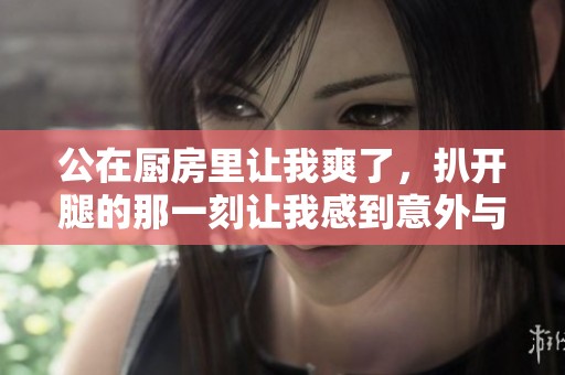 公在厨房里让我爽了，扒开腿的那一刻让我感到意外与惊喜