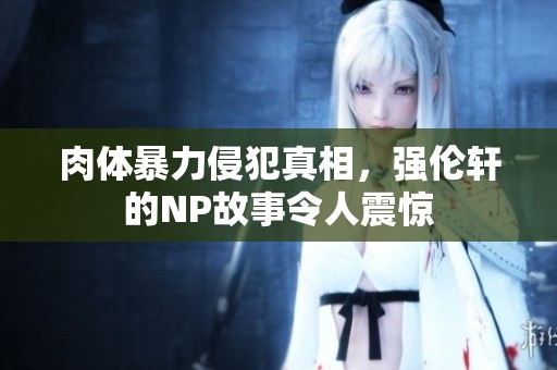肉体暴力侵犯真相，强伦轩的NP故事令人震惊