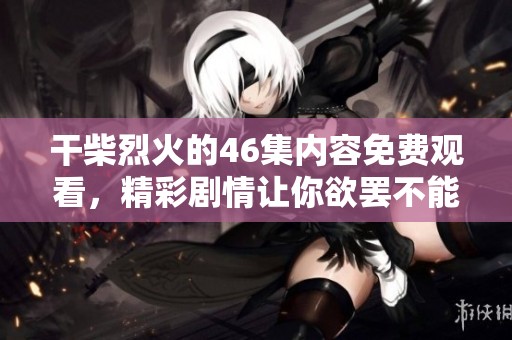 干柴烈火的46集内容免费观看，精彩剧情让你欲罢不能！