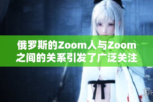 俄罗斯的Zoom人与Zoom之间的关系引发了广泛关注与讨论