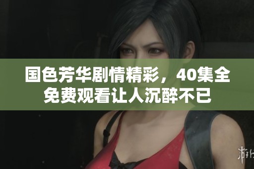 国色芳华剧情精彩，40集全免费观看让人沉醉不已