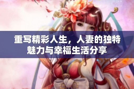 重写精彩人生，人妻的独特魅力与幸福生活分享