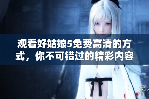 观看好姑娘5免费高清的方式，你不可错过的精彩内容在此等你发现