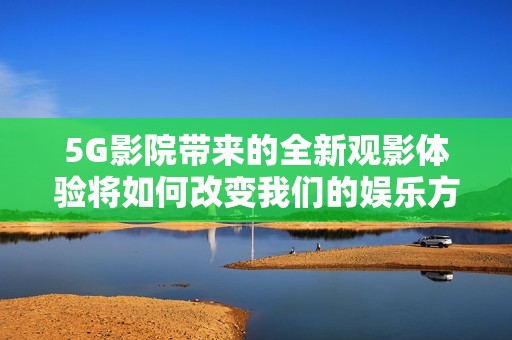 5G影院带来的全新观影体验将如何改变我们的娱乐方式