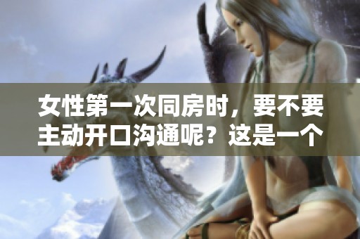 女性第一次同房时，要不要主动开口沟通呢？这是一个值得探讨的问题。