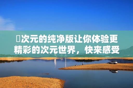 囧次元的纯净版让你体验更精彩的次元世界，快来感受这份纯净的乐趣吧！