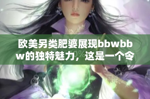 欧美另类肥婆展现bbwbbw的独特魅力，这是一个令人惊叹的视觉盛宴