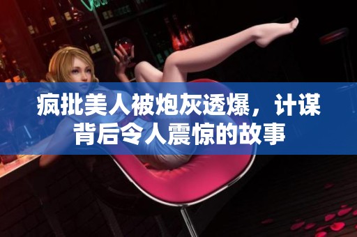 疯批美人被炮灰透爆，计谋背后令人震惊的故事