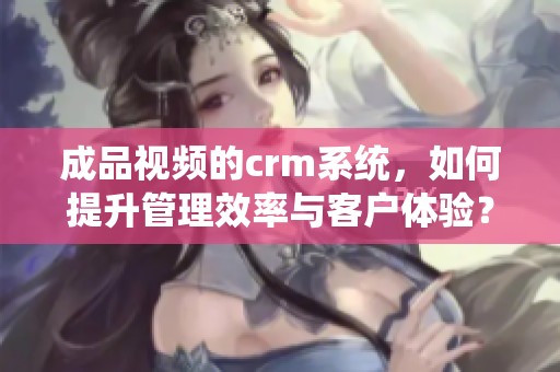 成品视频的crm系统，如何提升管理效率与客户体验？