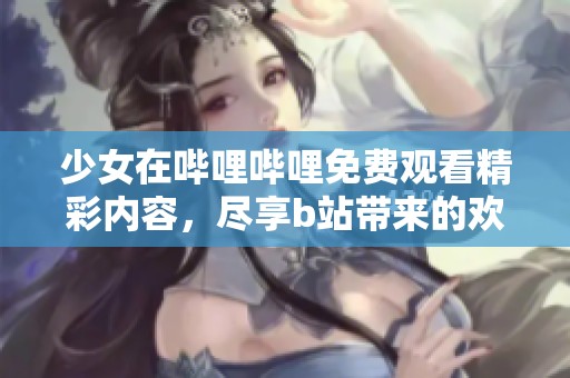 少女在哔哩哔哩免费观看精彩内容，尽享b站带来的欢乐体验
