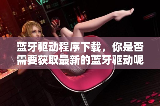 蓝牙驱动程序下载，你是否需要获取最新的蓝牙驱动呢