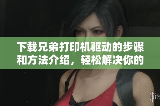 下载兄弟打印机驱动的步骤和方法介绍，轻松解决你的打印需求