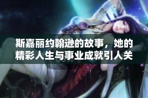 斯嘉丽约翰逊的故事，她的精彩人生与事业成就引人关注