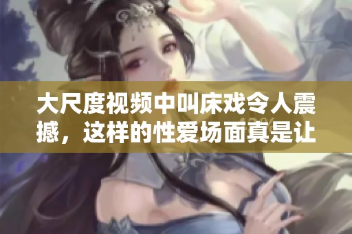 大尺度视频中叫床戏令人震撼，这样的性爱场面真是让人热血沸腾