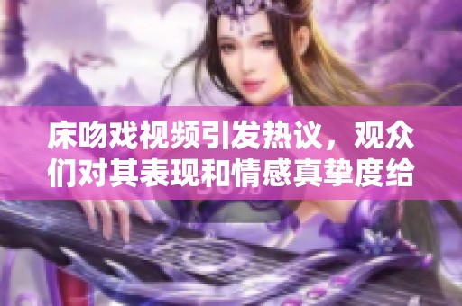 床吻戏视频引发热议，观众们对其表现和情感真挚度给出了不同看法