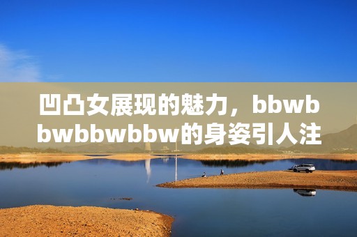 凹凸女展现的魅力，bbwbbwbbwbbw的身姿引人注目，令人赞叹不已
