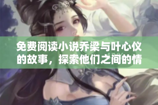 免费阅读小说乔梁与叶心仪的故事，探索他们之间的情感与冒险