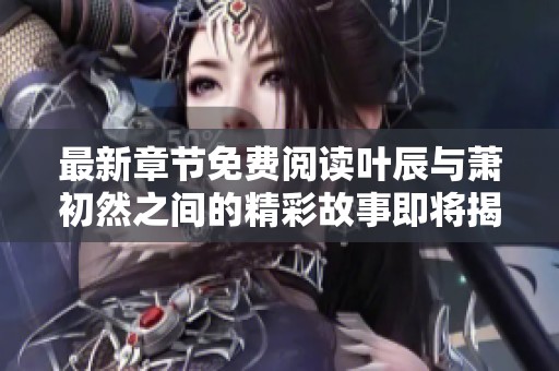 最新章节免费阅读叶辰与萧初然之间的精彩故事即将揭晓