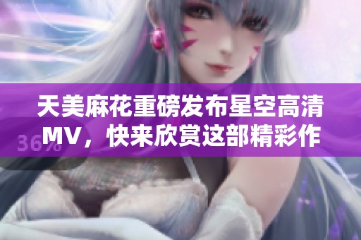天美麻花重磅发布星空高清MV，快来欣赏这部精彩作品！