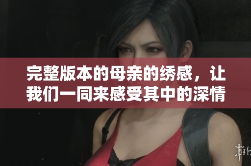 完整版本的母亲的绣感，让我们一同来感受其中的深情与温暖