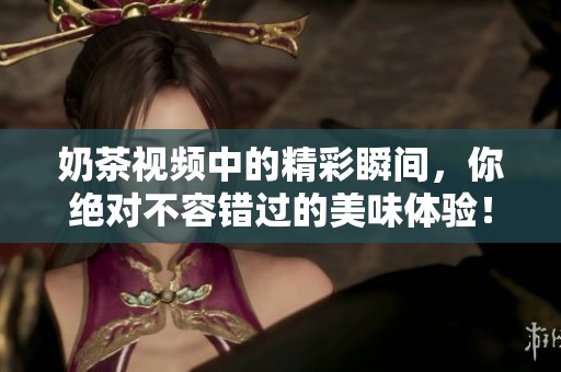 奶茶视频中的精彩瞬间，你绝对不容错过的美味体验！