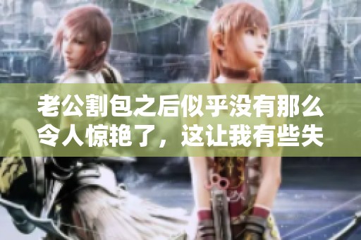 老公割包之后似乎没有那么令人惊艳了，这让我有些失望和不安