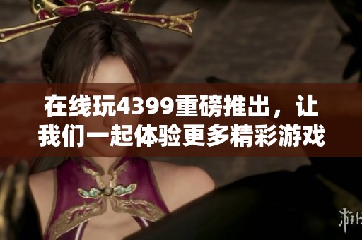 在线玩4399重磅推出，让我们一起体验更多精彩游戏内容