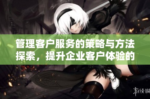 管理客户服务的策略与方法探索，提升企业客户体验的重要性分析