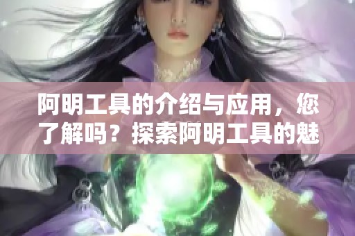 阿明工具的介绍与应用，您了解吗？探索阿明工具的魅力与功能。
