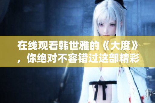 在线观看韩世雅的《大度》，你绝对不容错过这部精彩作品！