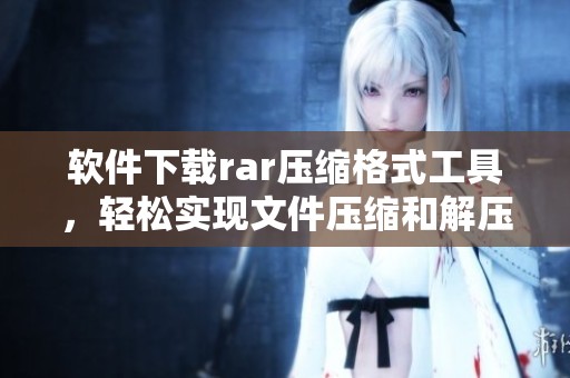 软件下载rar压缩格式工具，轻松实现文件压缩和解压缩功能