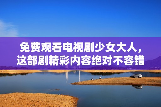 免费观看电视剧少女大人，这部剧精彩内容绝对不容错过