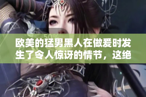 欧美的猛男黑人在做爰时发生了令人惊讶的情节，这绝对让人瞩目。