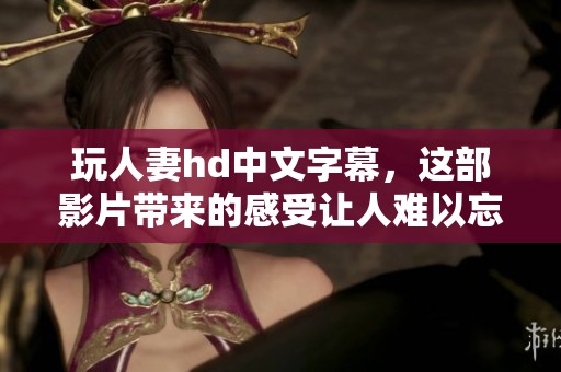 玩人妻hd中文字幕，这部影片带来的感受让人难以忘怀
