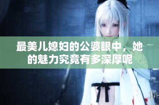 最美儿媳妇的公婆眼中，她的魅力究竟有多深厚呢